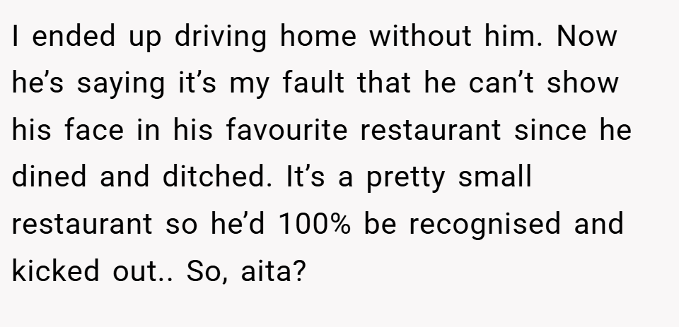 I ended up driving home without him. Now he’s saying it’s my fault that he can’t show his face in his favourite restaurant since he dined and ditched. It’s a pretty small restaurant so he’d 100% be recognised and kicked out.. So, aita?