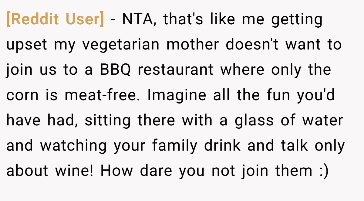 [Reddit User] − NTA, that's like me getting upset my vegetarian mother doesn't want to join us to a BBQ restaurant where only the corn is meat-free. Imagine all the fun you'd have had, sitting there with a glass of water and watching your family drink and talk only about wine! How dare you not join them :)