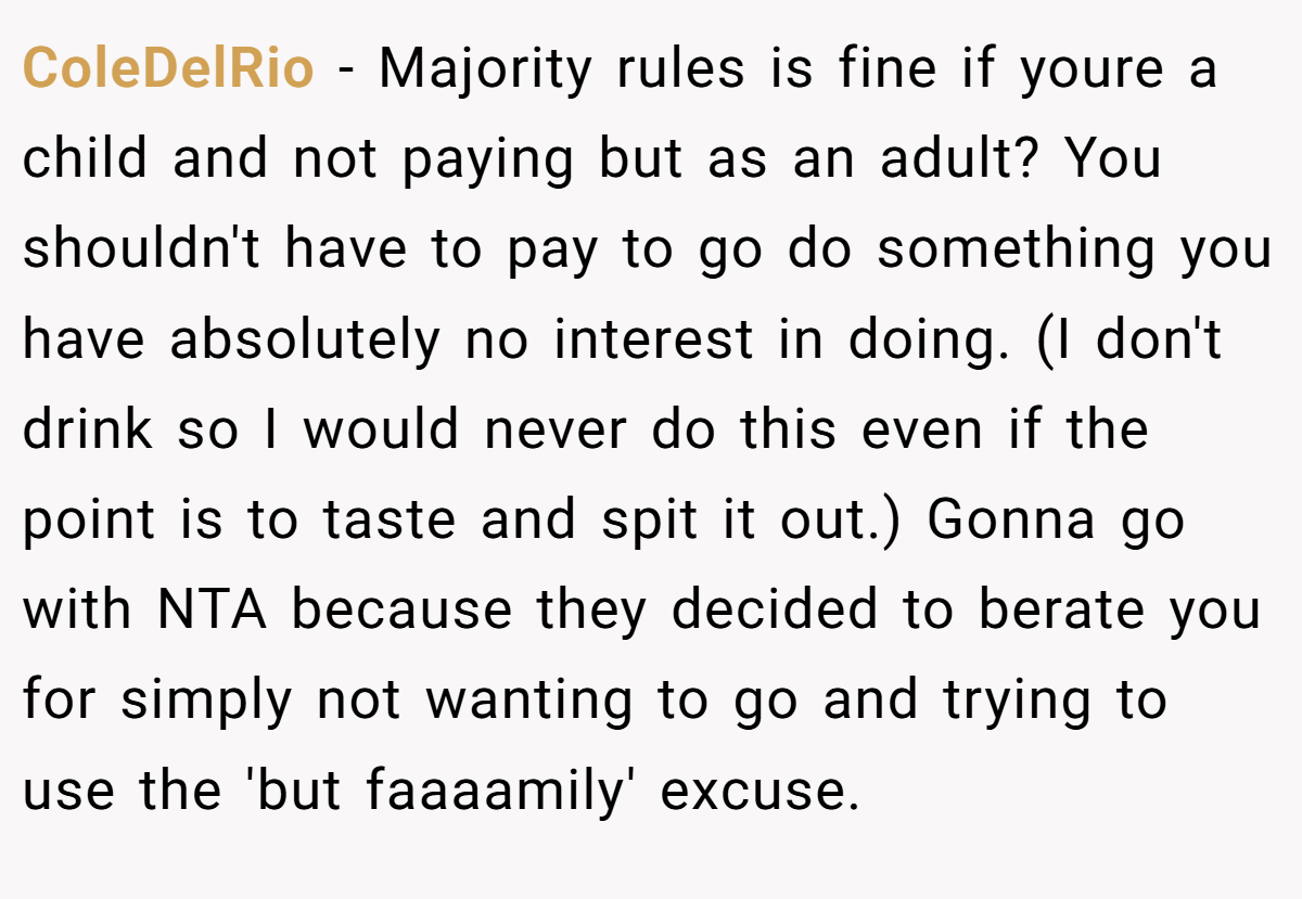ColeDelRio − Majority rules is fine if youre a child and not paying but as an adult? You shouldn't have to pay to go do something you have absolutely no interest in doing. (I don't drink so I would never do this even if the point is to taste and spit it out.) Gonna go with NTA because they decided to berate you for simply not wanting to go and trying to use the 'but faaaamily' excuse.