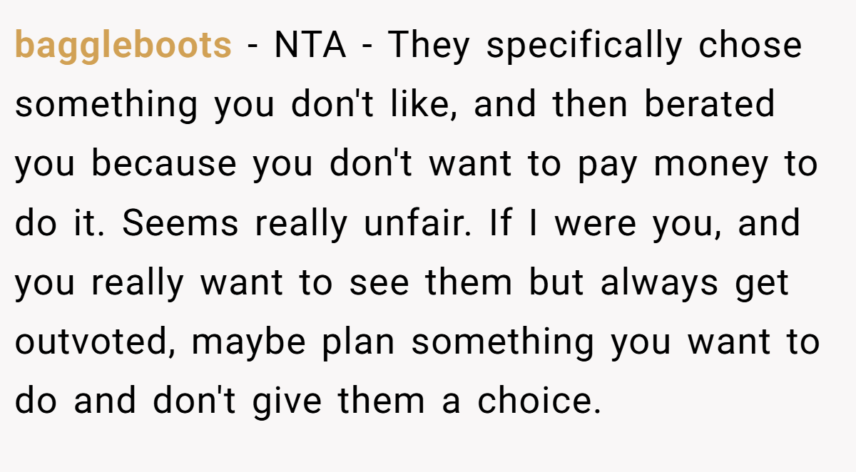 baggleboots − NTA - They specifically chose something you don't like, and then berated you because you don't want to pay money to do it. Seems really unfair. If I were you, and you really want to see them but always get outvoted, maybe plan something you want to do and don't give them a choice.