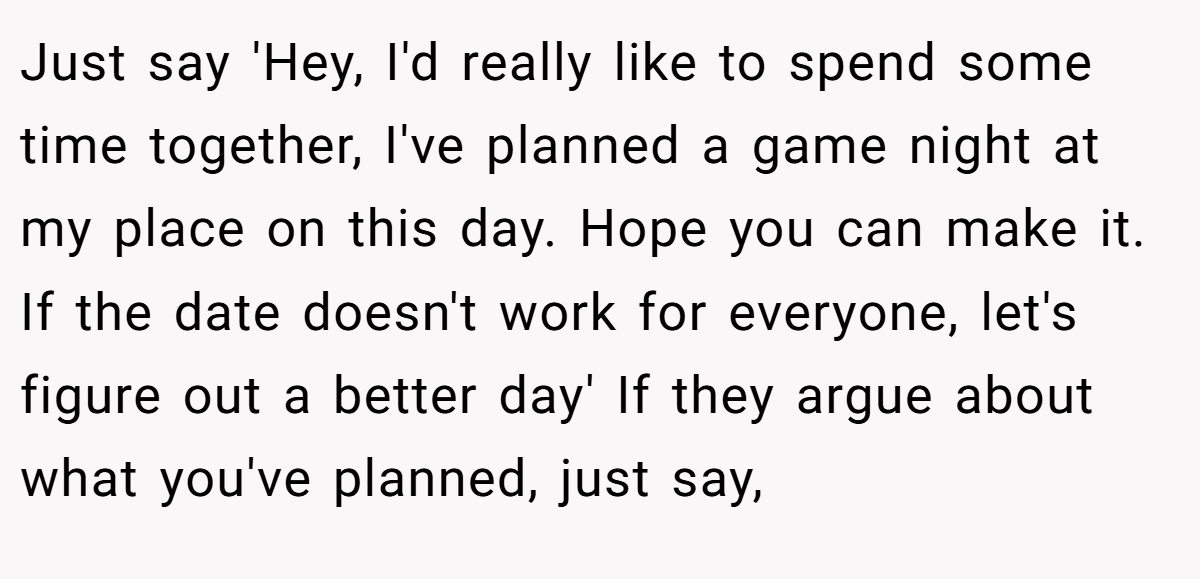 Just say 'Hey, I'd really like to spend some time together, I've planned a game night at my place on this day. Hope you can make it. If the date doesn't work for everyone, let's figure out a better day' If they argue about what you've planned, just say,