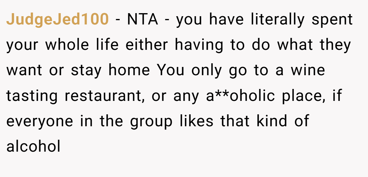 JudgeJed100 − NTA - you have literally spent your whole life either having to do what they want or stay home You only go to a wine tasting restaurant, or any a**oholic place, if everyone in the group likes that kind of alcohol