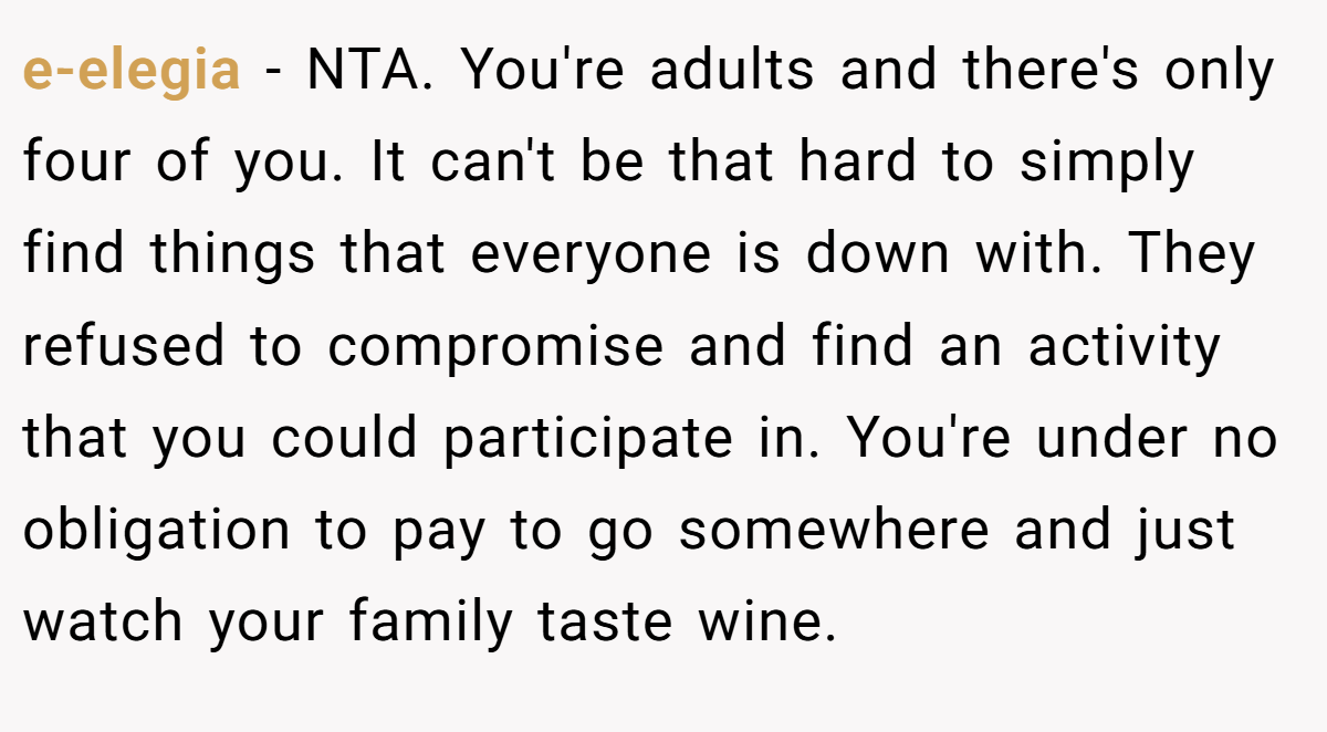 e-elegia − NTA. You're adults and there's only four of you. It can't be that hard to simply find things that everyone is down with. They refused to compromise and find an activity that you could participate in. You're under no obligation to pay to go somewhere and just watch your family taste wine.
