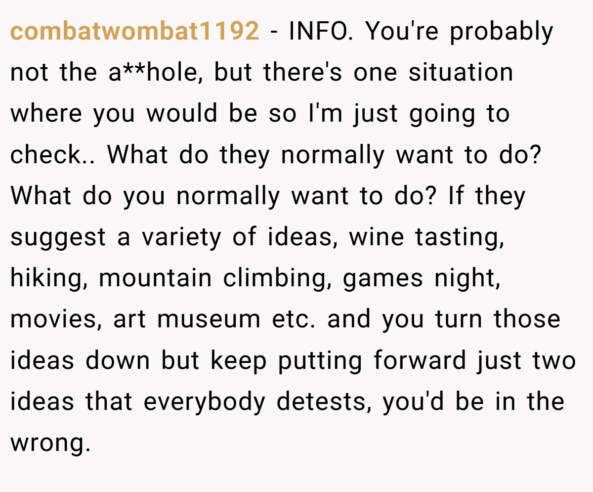 combatwombat1192 − INFO. You're probably not the a**hole, but there's one situation where you would be so I'm just going to check.. What do they normally want to do? What do you normally want to do? If they suggest a variety of ideas, wine tasting, hiking, mountain climbing, games night, movies, art museum etc. and you turn those ideas down but keep putting forward just two ideas that everybody detests, you'd be in the wrong.