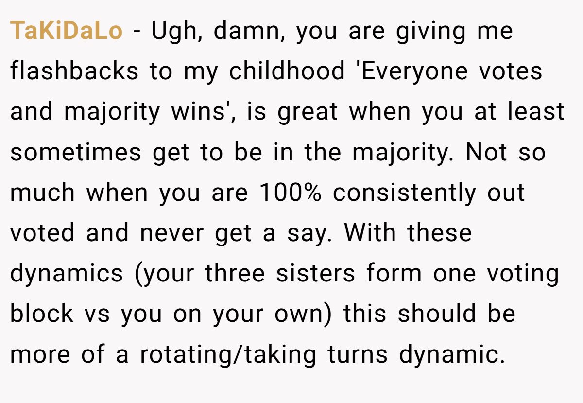 TaKiDaLo − Ugh, damn, you are giving me flashbacks to my childhood 'Everyone votes and majority wins', is great when you at least sometimes get to be in the majority. Not so much when you are 100% consistently out voted and never get a say. With these dynamics (your three sisters form one voting block vs you on your own) this should be more of a rotating/taking turns dynamic.