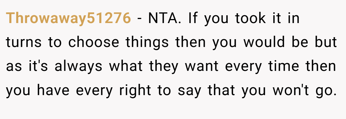 Throwaway51276 − NTA. If you took it in turns to choose things then you would be but as it's always what they want every time then you have every right to say that you won't go.