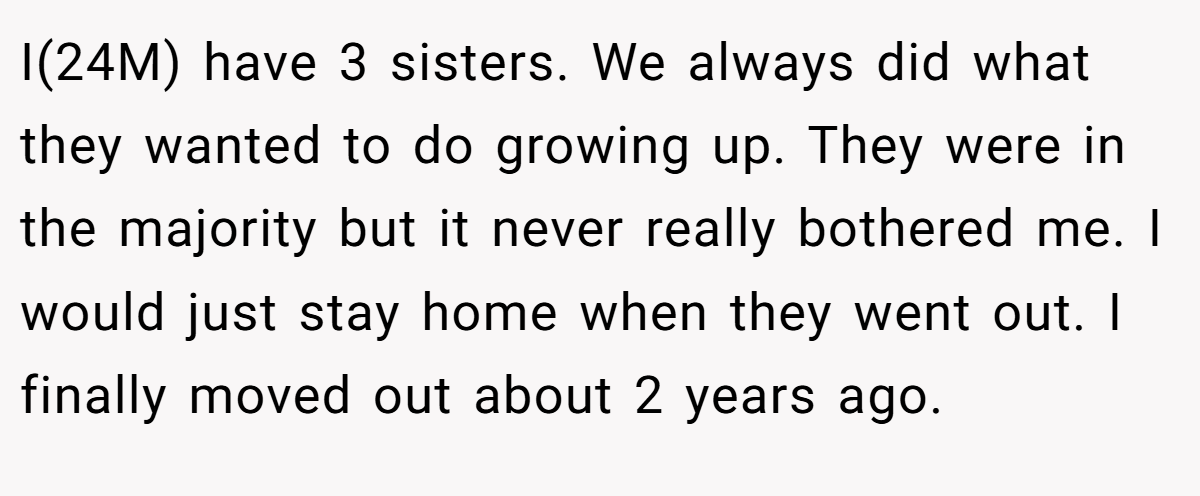 I(24M) have 3 sisters. We always did what they wanted to do growing up. They were in the majority but it never really bothered me. I would just stay home when they went out. I finally moved out about 2 years ago.
