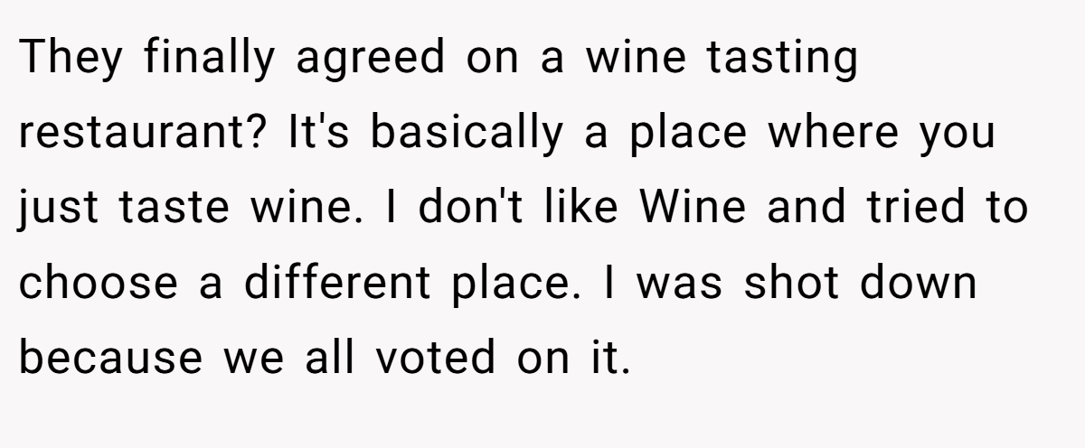 They finally agreed on a wine tasting restaurant? It's basically a place where you just taste wine. I don't like Wine and tried to choose a different place. I was shot down because we all voted on it.