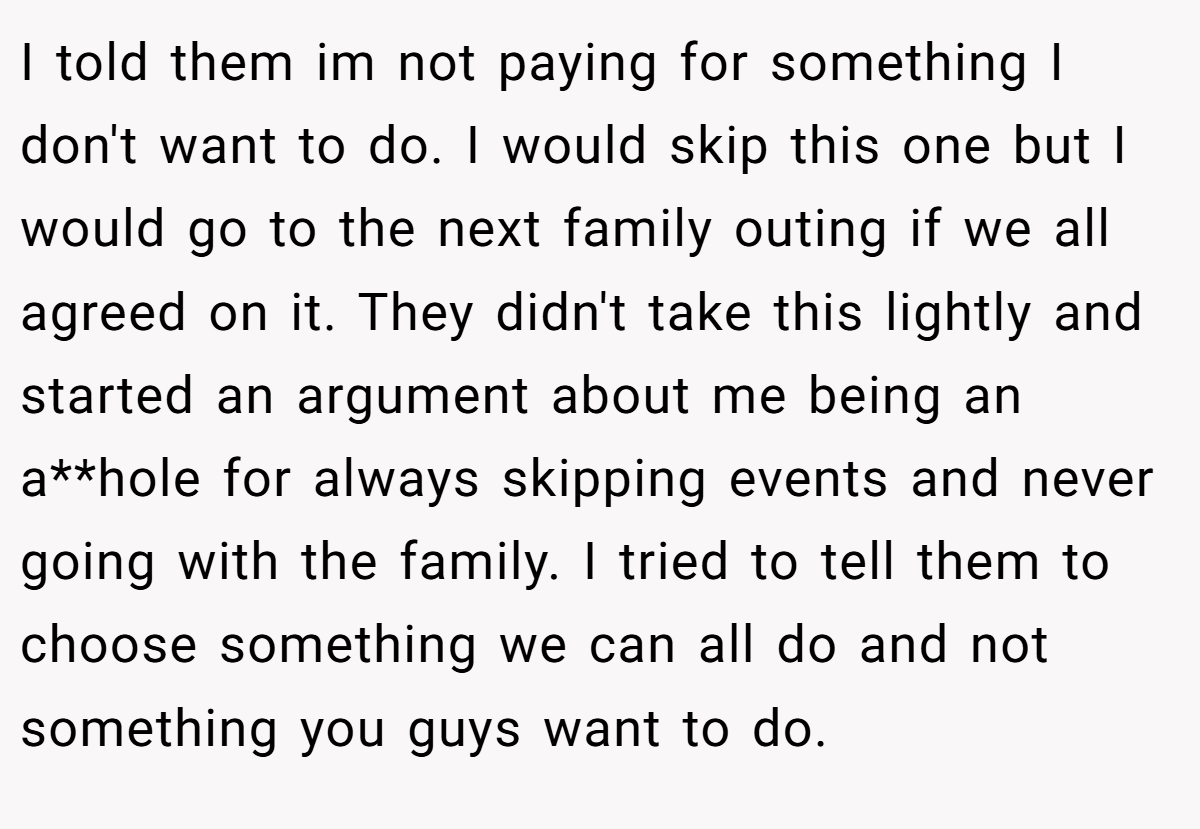 I told them im not paying for something I don't want to do. I would skip this one but I would go to the next family outing if we all agreed on it. They didn't take this lightly and started an argument about me being an a**hole for always skipping events and never going with the family. I tried to tell them to choose something we can all do and not something you guys want to do.