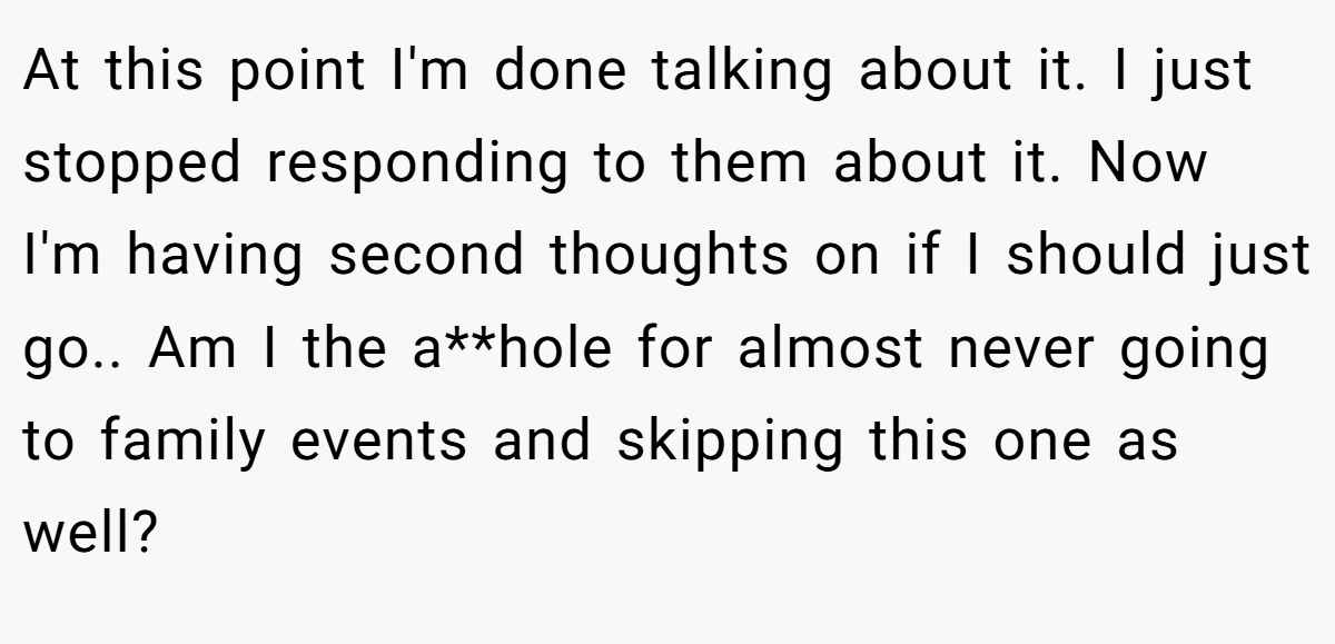 At this point I'm done talking about it. I just stopped responding to them about it. Now I'm having second thoughts on if I should just go.. Am I the a**hole for almost never going to family events and skipping this one as well?