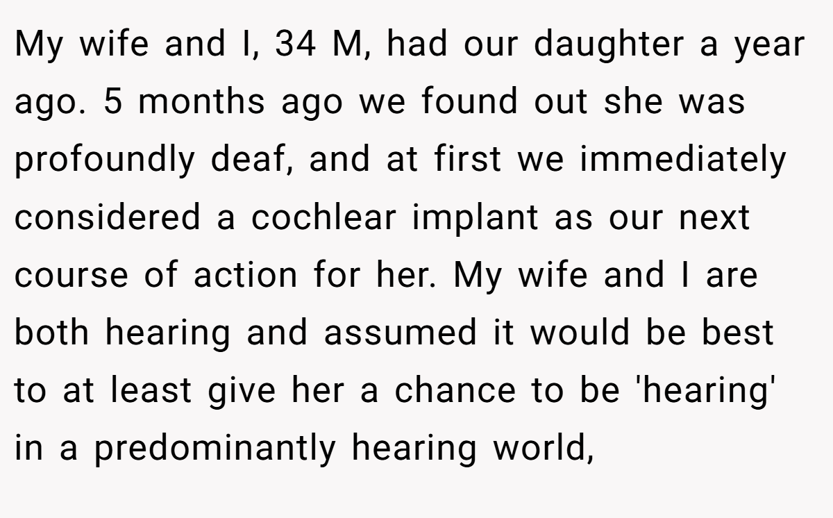 My wife and I, 34 M, had our daughter a year ago. 5 months ago we found out she was profoundly deaf, and at first we immediately considered a cochlear implant as our next course of action for her. My wife and I are both hearing and assumed it would be best to at least give her a chance to be 'hearing' in a predominantly hearing world,