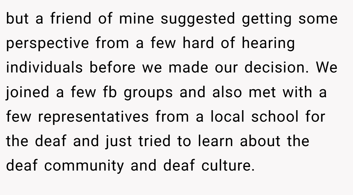 but a friend of mine suggested getting some perspective from a few hard of hearing individuals before we made our decision. We joined a few fb groups and also met with a few representatives from a local school for the deaf and just tried to learn about the deaf community and deaf culture.