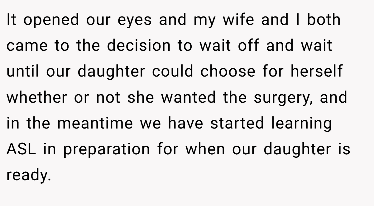 It opened our eyes and my wife and I both came to the decision to wait off and wait until our daughter could choose for herself whether or not she wanted the surgery, and in the meantime we have started learning ASL in preparation for when our daughter is ready.