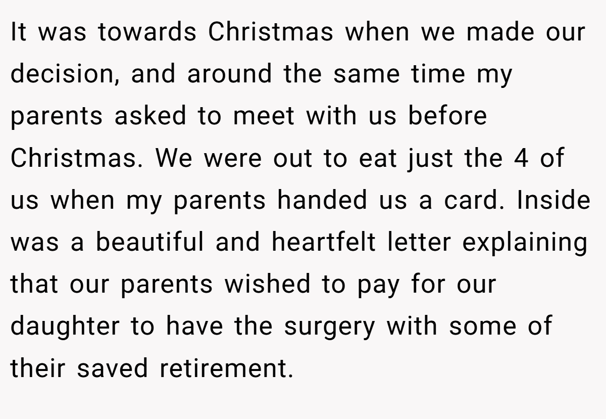 It was towards Christmas when we made our decision, and around the same time my parents asked to meet with us before Christmas. We were out to eat just the 4 of us when my parents handed us a card. Inside was a beautiful and heartfelt letter explaining that our parents wished to pay for our daughter to have the surgery with some of their saved retirement.