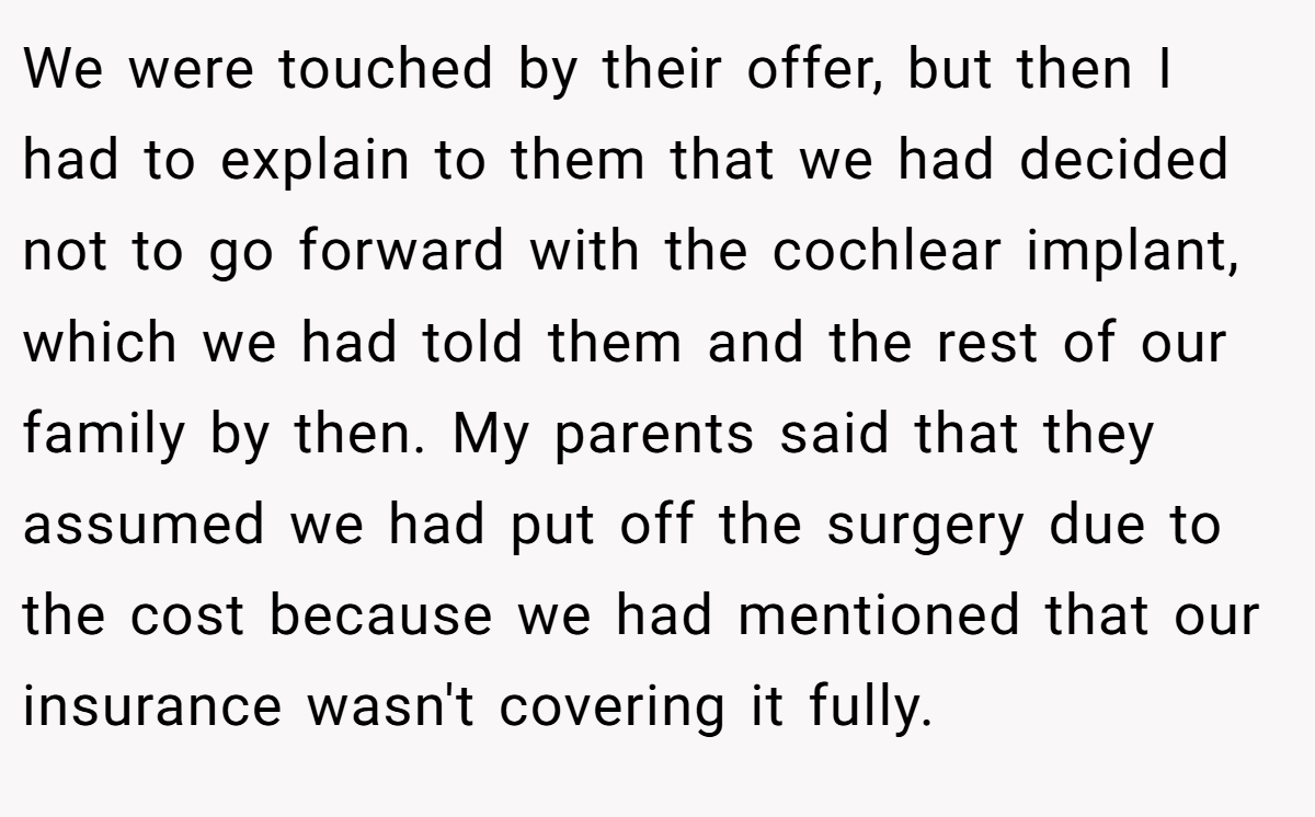 We were touched by their offer, but then I had to explain to them that we had decided not to go forward with the cochlear implant, which we had told them and the rest of our family by then. My parents said that they assumed we had put off the surgery due to the cost because we had mentioned that our insurance wasn't covering it fully.