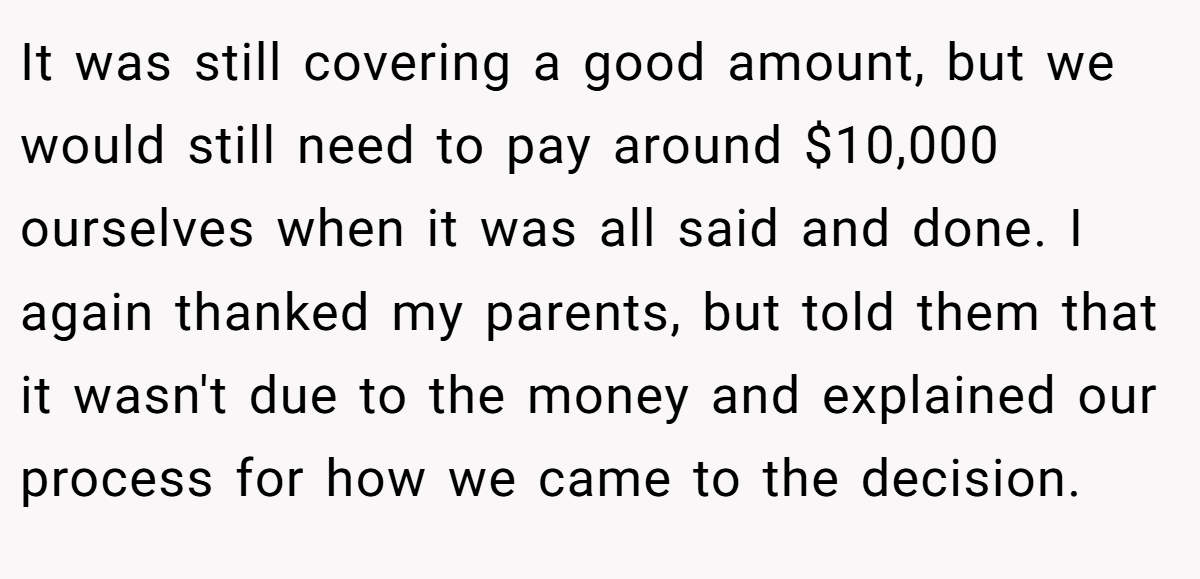 It was still covering a good amount, but we would still need to pay around $10,000 ourselves when it was all said and done. I again thanked my parents, but told them that it wasn't due to the money and explained our process for how we came to the decision.