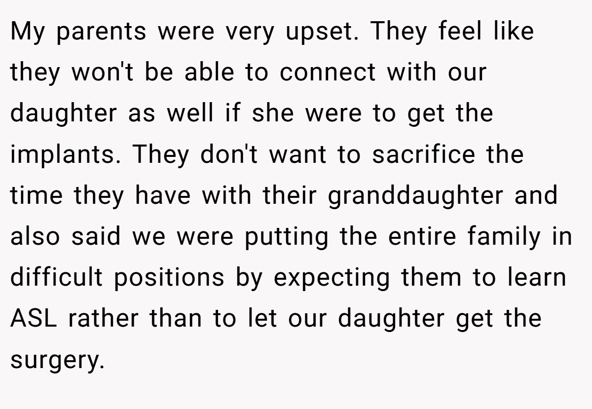 My parents were very upset. They feel like they won't be able to connect with our daughter as well if she were to get the implants. They don't want to sacrifice the time they have with their granddaughter and also said we were putting the entire family in difficult positions by expecting them to learn ASL rather than to let our daughter get the surgery.