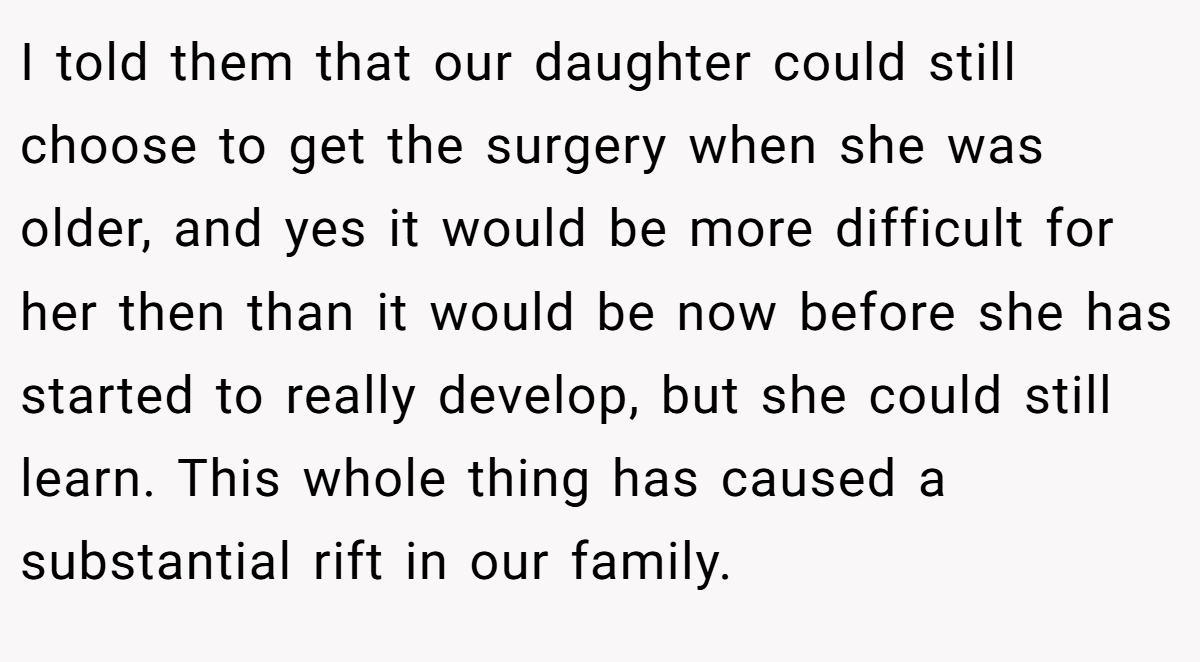 I told them that our daughter could still choose to get the surgery when she was older, and yes it would be more difficult for her then than it would be now before she has started to really develop, but she could still learn. This whole thing has caused a substantial rift in our family.