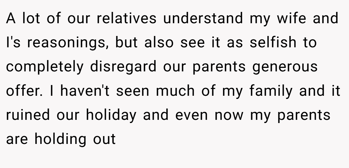 A lot of our relatives understand my wife and I's reasonings, but also see it as selfish to completely disregard our parents generous offer. I haven't seen much of my family and it ruined our holiday and even now my parents are holding out