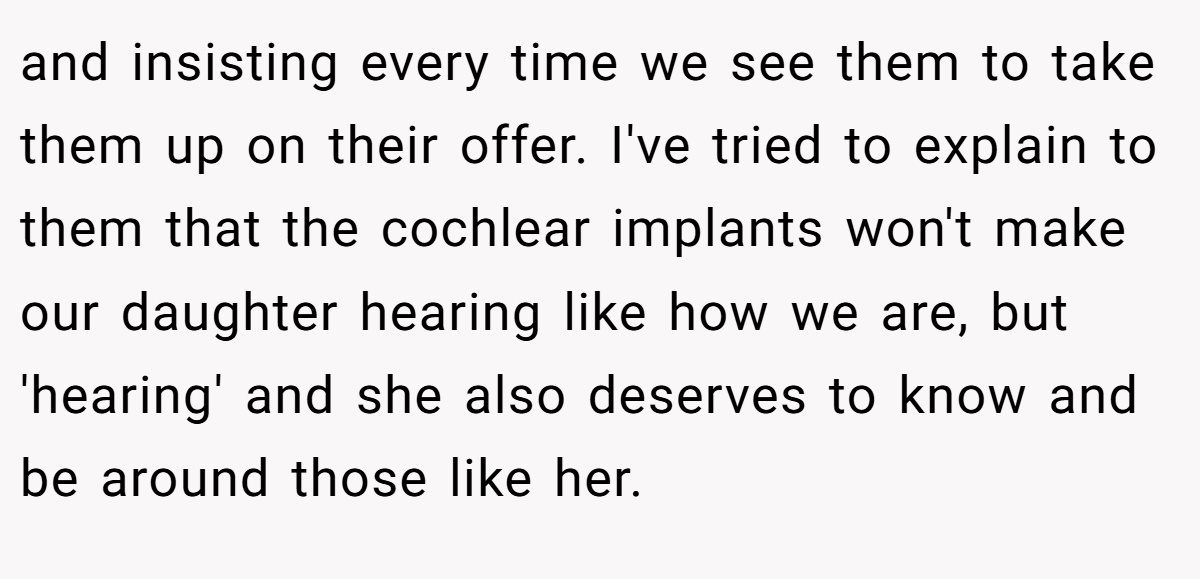 and insisting every time we see them to take them up on their offer. I've tried to explain to them that the cochlear implants won't make our daughter hearing like how we are, but 'hearing' and she also deserves to know and be around those like her.