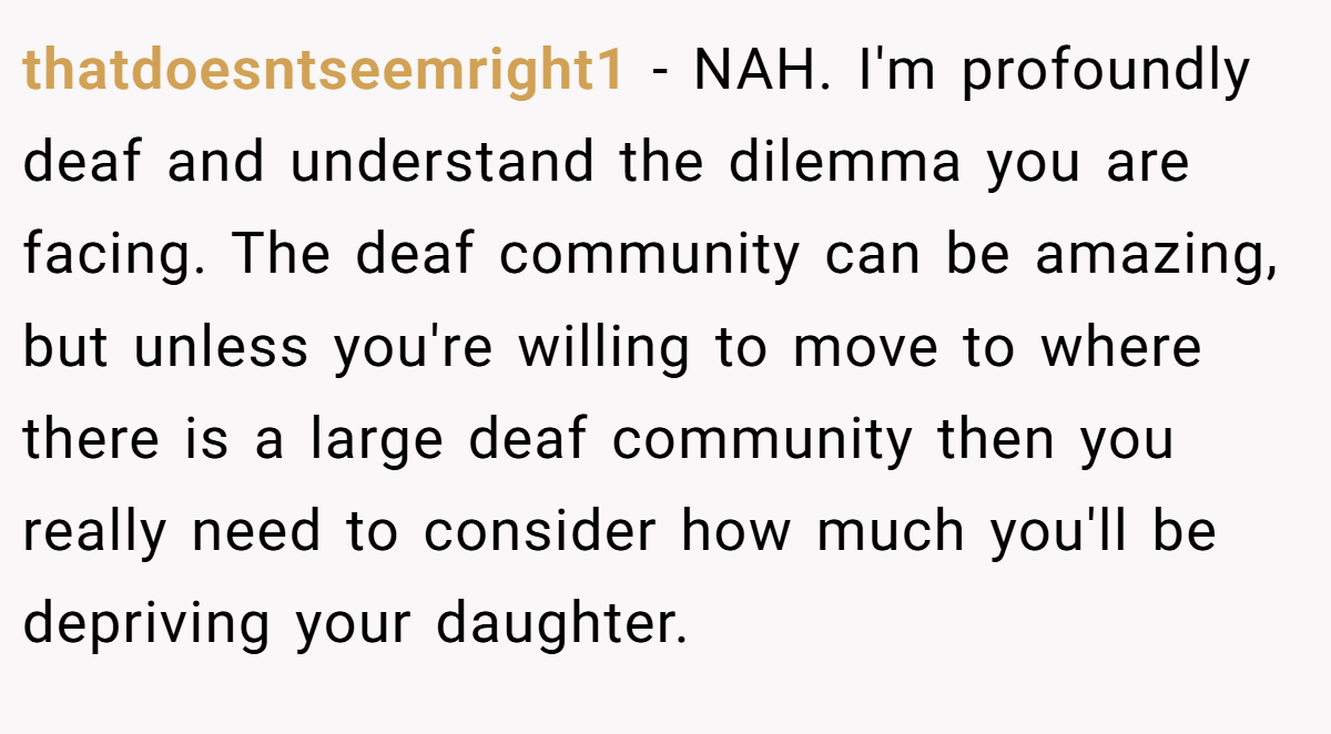 thatdoesntseemright1 - NAH. I'm profoundly deaf and understand the dilemma you are facing. The deaf community can be amazing, but unless you're willing to move to where there is a large deaf community then you really need to consider how much you'll be depriving your daughter.