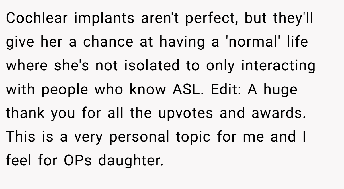 Cochlear implants aren't perfect, but they'll give her a chance at having a 'normal' life where she's not isolated to only interacting with people who know ASL. Edit: A huge thank you for all the upvotes and awards. This is a very personal topic for me and I feel for OPs daughter.