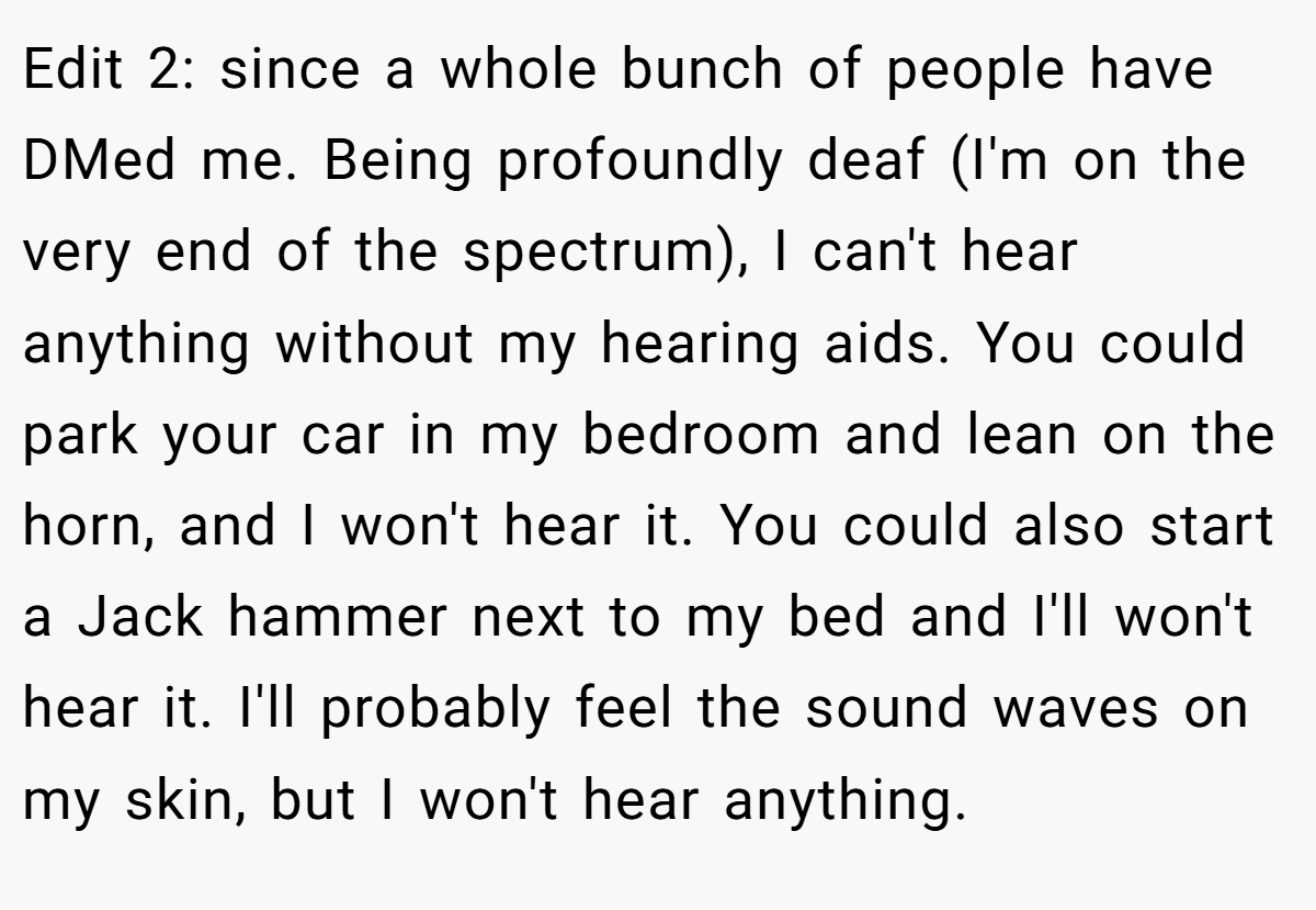 Edit 2: since a whole bunch of people have DMed me. Being profoundly deaf (I'm on the very end of the spectrum), I can't hear anything without my hearing aids. You could park your car in my bedroom and lean on the horn, and I won't hear it. You could also start a Jack hammer next to my bed and I'll won't hear it. I'll probably feel the sound waves on my skin, but I won't hear anything.