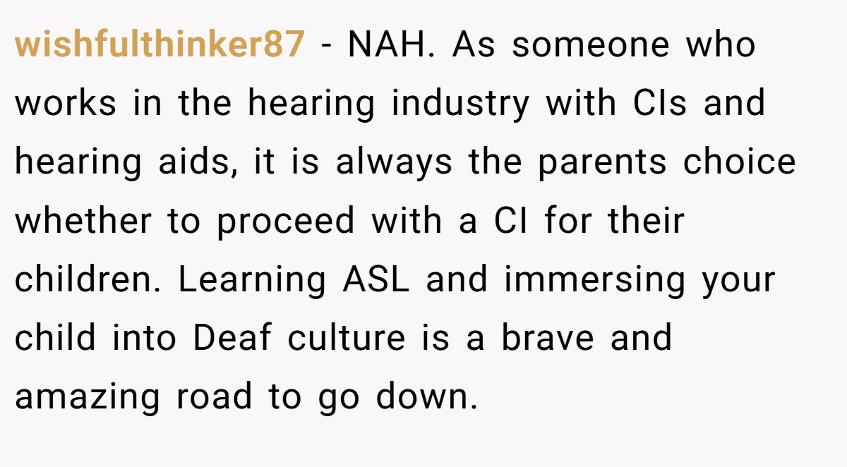 wishfulthinker87 - NAH. As someone who works in the hearing industry with CIs and hearing aids, it is always the parents choice whether to proceed with a CI for their children. Learning ASL and immersing your child into Deaf culture is a brave and amazing road to go down.