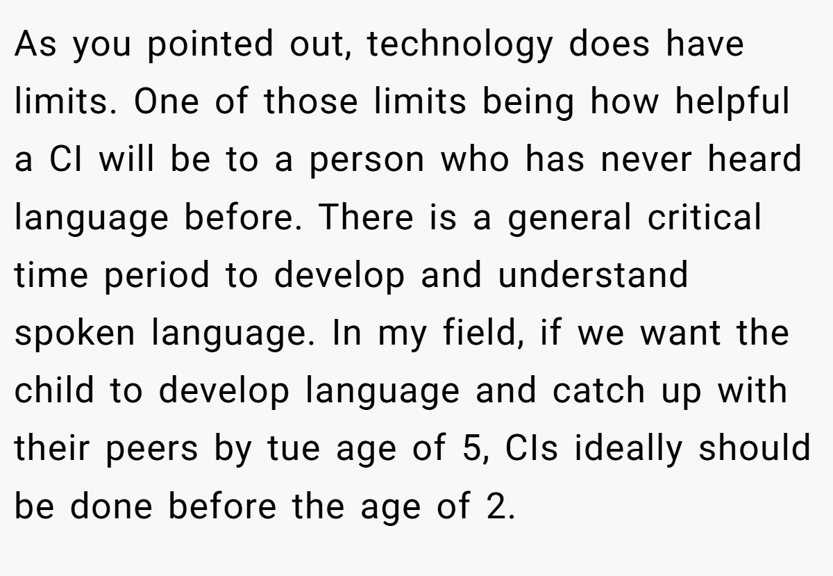As you pointed out, technology does have limits. One of those limits being how helpful a CI will be to a person who has never heard language before. There is a general critical time period to develop and understand spoken language. In my field, if we want the child to develop language and catch up with their peers by tue age of 5, CIs ideally should be done before the age of 2.