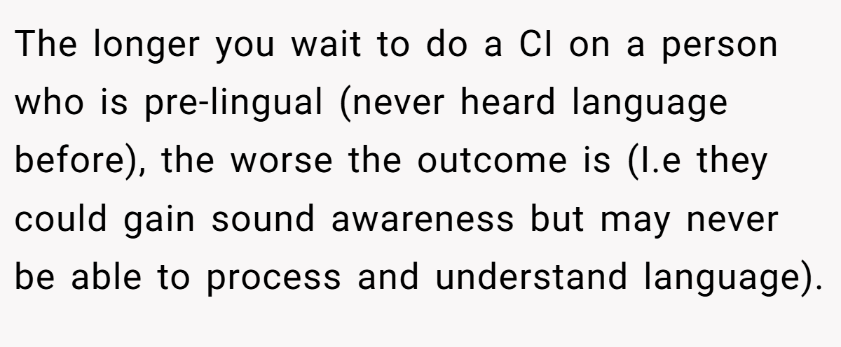 The longer you wait to do a CI on a person who is pre-lingual (never heard language before), the worse the outcome is (I.e they could gain sound awareness but may never be able to process and understand language).