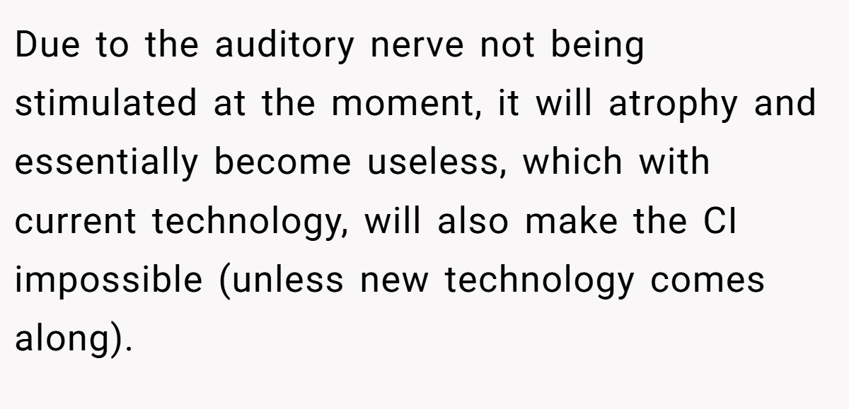 Due to the auditory nerve not being stimulated at the moment, it will atrophy and essentially become useless, which with current technology, will also make the CI impossible (unless new technology comes along).