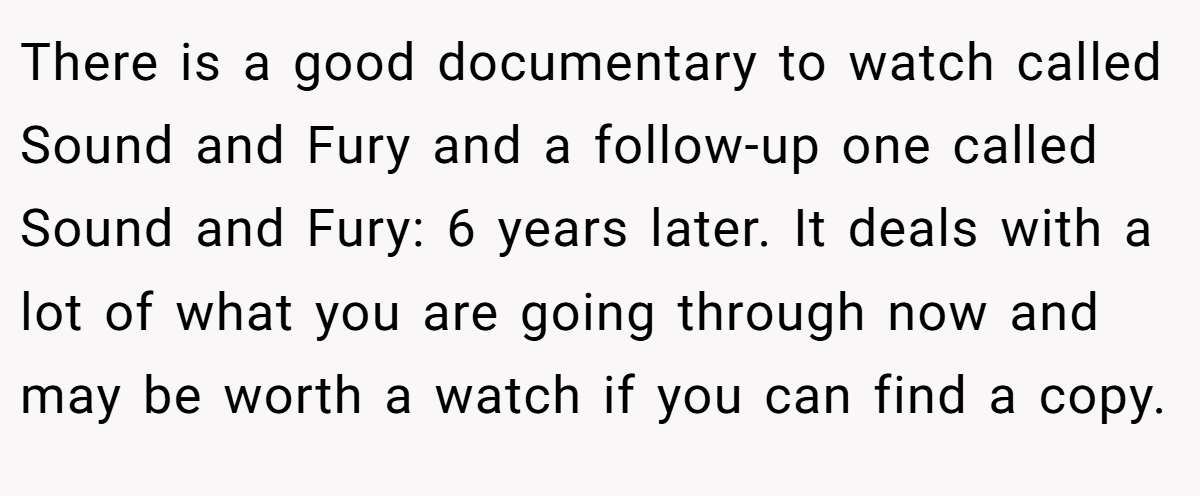 There is a good documentary to watch called Sound and Fury and a follow-up one called Sound and Fury: 6 years later. It deals with a lot of what you are going through now and may be worth a watch if you can find a copy.