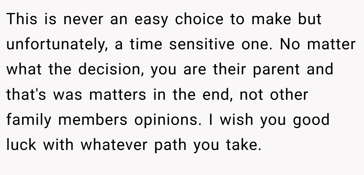 This is never an easy choice to make but unfortunately, a time sensitive one. No matter what the decision, you are their parent and that's was matters in the end, not other family members opinions. I wish you good luck with whatever path you take.