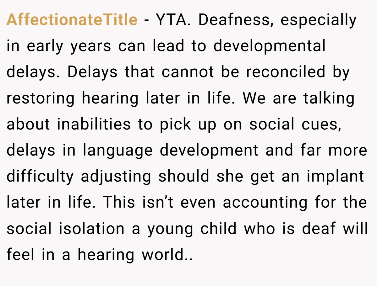 AffectionateTitle - YTA. Deafness, especially in early years can lead to developmental delays. Delays that cannot be reconciled by restoring hearing later in life. We are talking about inabilities to pick up on social cues, delays in language development and far more difficulty adjusting should she get an implant later in life. This isn’t even accounting for the social isolation a young child who is deaf will feel in a hearing world..