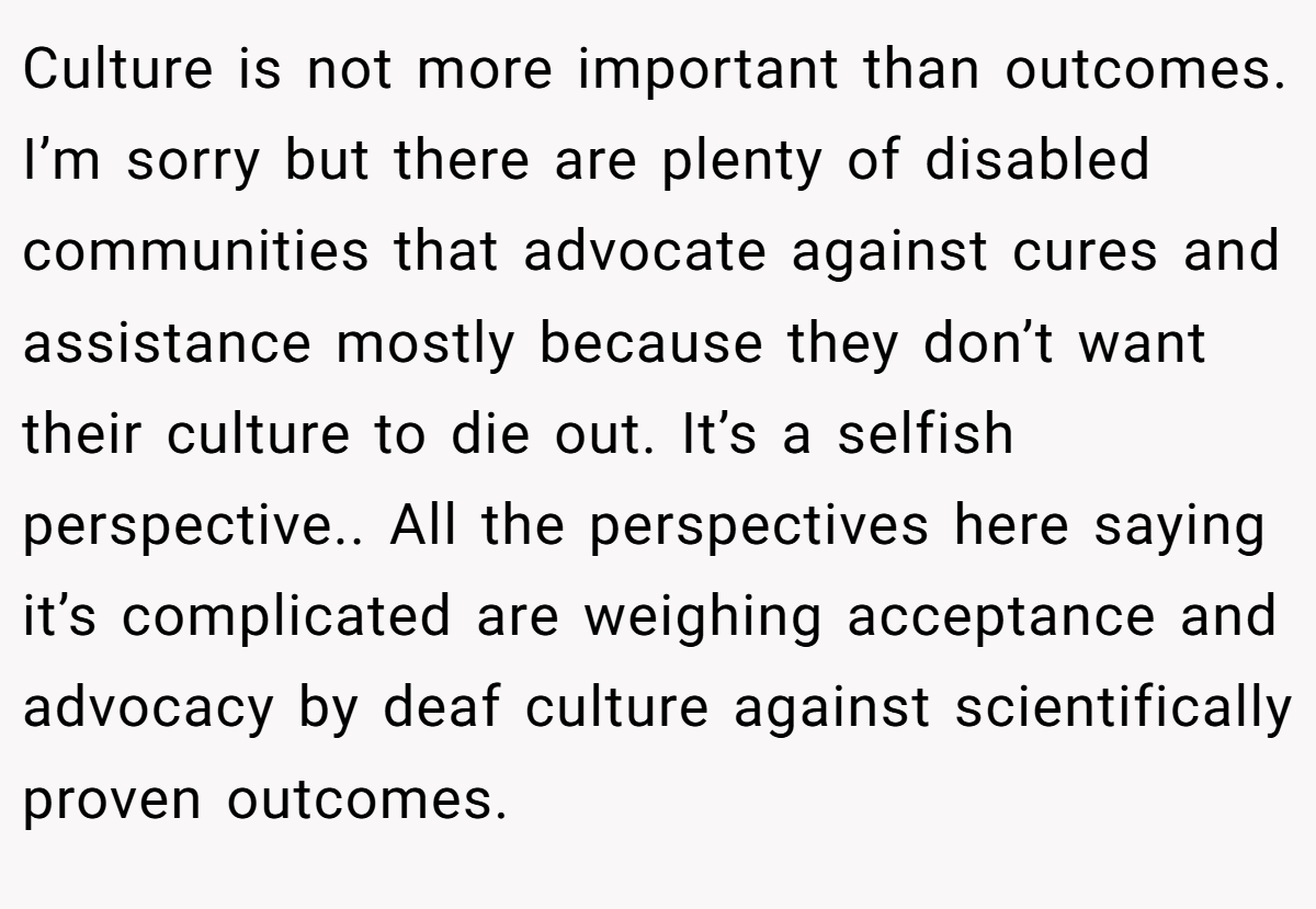 Culture is not more important than outcomes. I’m sorry but there are plenty of disabled communities that advocate against cures and assistance mostly because they don’t want their culture to die out. It’s a selfish perspective.. All the perspectives here saying it’s complicated are weighing acceptance and advocacy by deaf culture against scientifically proven outcomes.