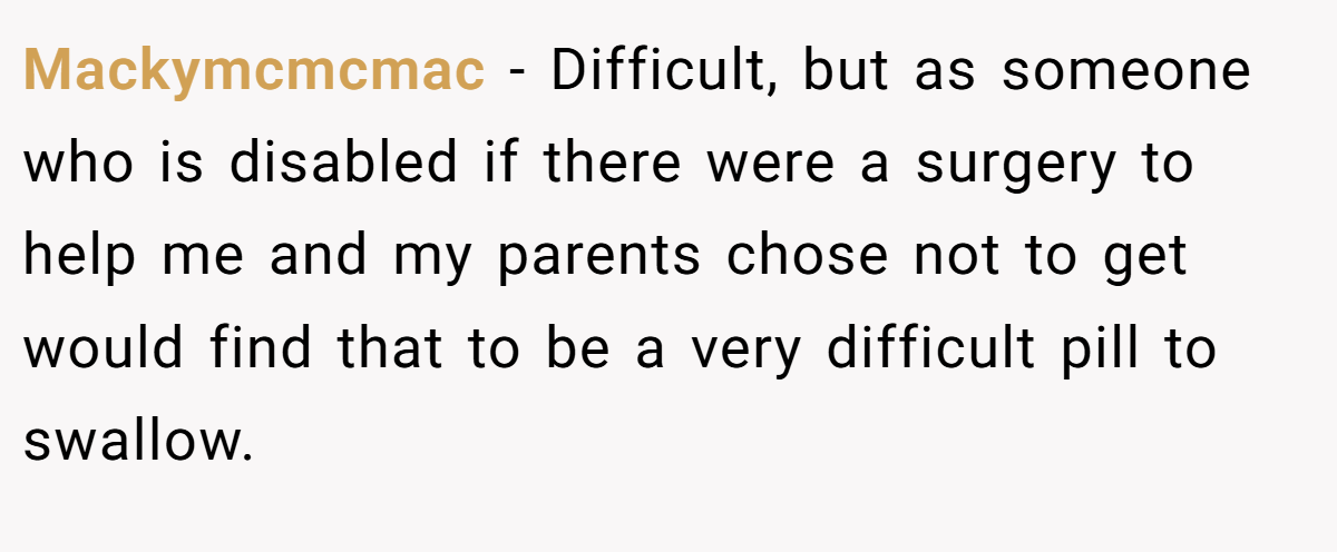 Mackymcmcmac - Difficult, but as someone who is disabled if there were a surgery to help me and my parents chose not to get would find that to be a very difficult pill to swallow.