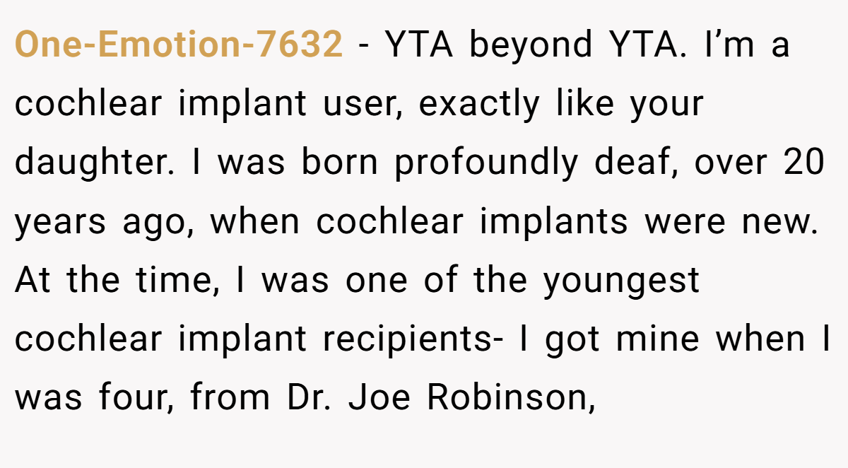 One-Emotion-7632 - YTA beyond YTA. I’m a cochlear implant user, exactly like your daughter. I was born profoundly deaf, over 20 years ago, when cochlear implants were new. At the time, I was one of the youngest cochlear implant recipients- I got mine when I was four, from Dr. Joe Robinson,