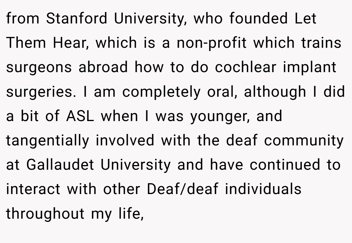 from Stanford University, who founded Let Them Hear, which is a non-profit which trains surgeons abroad how to do cochlear implant surgeries. I am completely oral, although I did a bit of ASL when I was younger, and tangentially involved with the deaf community at Gallaudet University and have continued to interact with other Deaf/deaf individuals throughout my life,