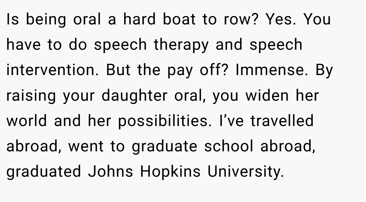 Is being oral a hard boat to row? Yes. You have to do speech therapy and speech intervention. But the pay off? Immense. By raising your daughter oral, you widen her world and her possibilities. I’ve travelled abroad, went to graduate school abroad, graduated Johns Hopkins University.