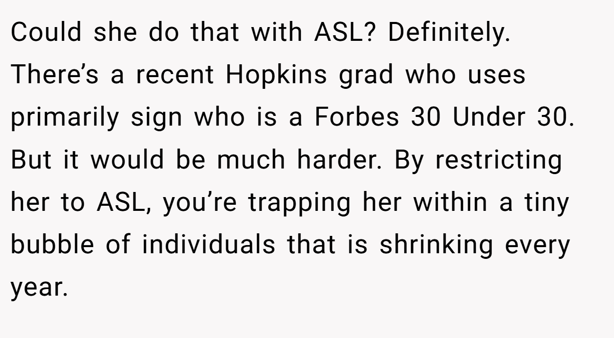 Could she do that with ASL? Definitely. There’s a recent Hopkins grad who uses primarily sign who is a Forbes 30 Under 30. But it would be much harder. By restricting her to ASL, you’re trapping her within a tiny bubble of individuals that is shrinking every year.