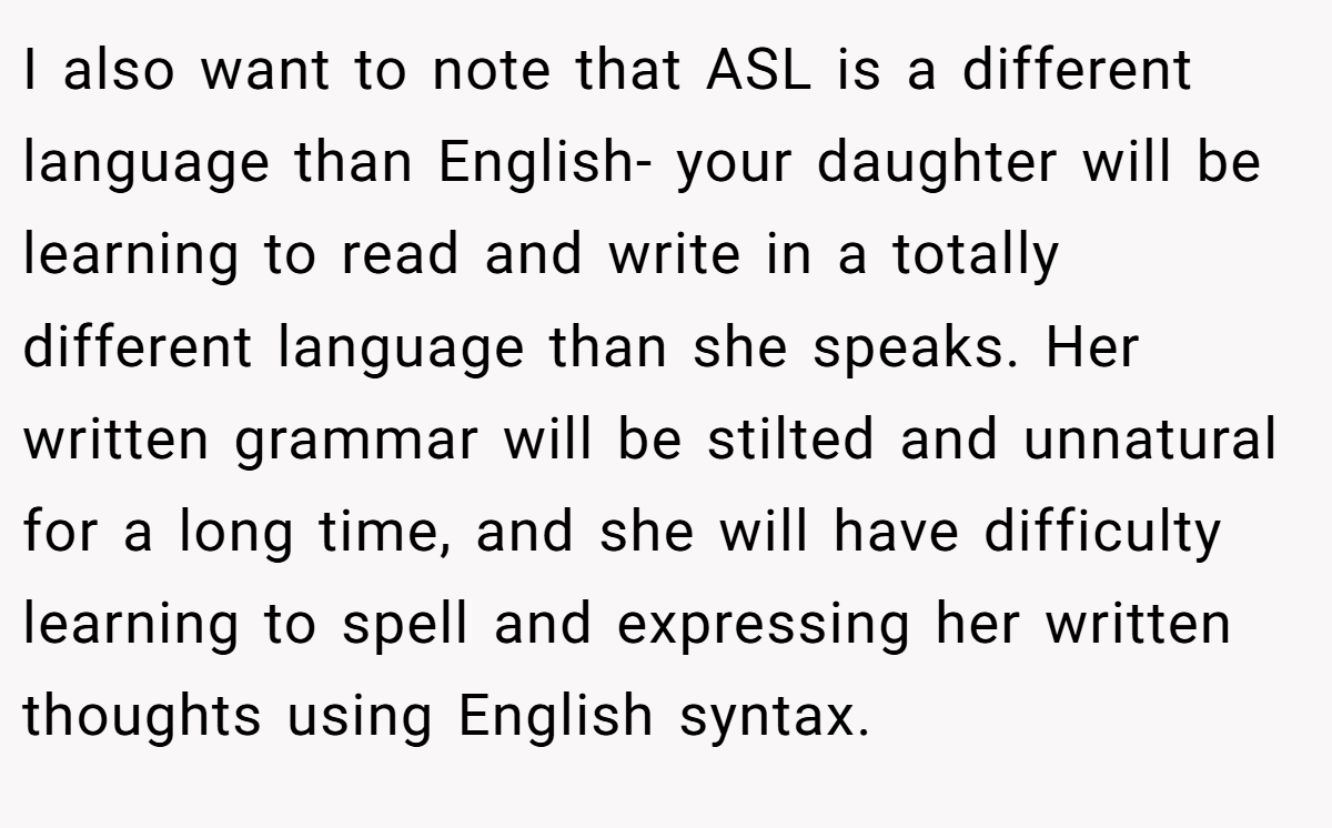 I also want to note that ASL is a different language than English- your daughter will be learning to read and write in a totally different language than she speaks. Her written grammar will be stilted and unnatural for a long time, and she will have difficulty learning to spell and expressing her written thoughts using English syntax.