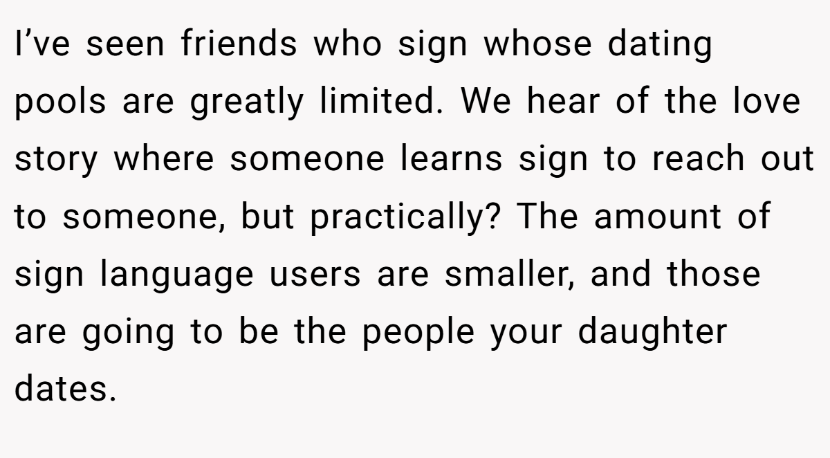I’ve seen friends who sign whose dating pools are greatly limited. We hear of the love story where someone learns sign to reach out to someone, but practically? The amount of sign language users are smaller, and those are going to be the people your daughter dates.