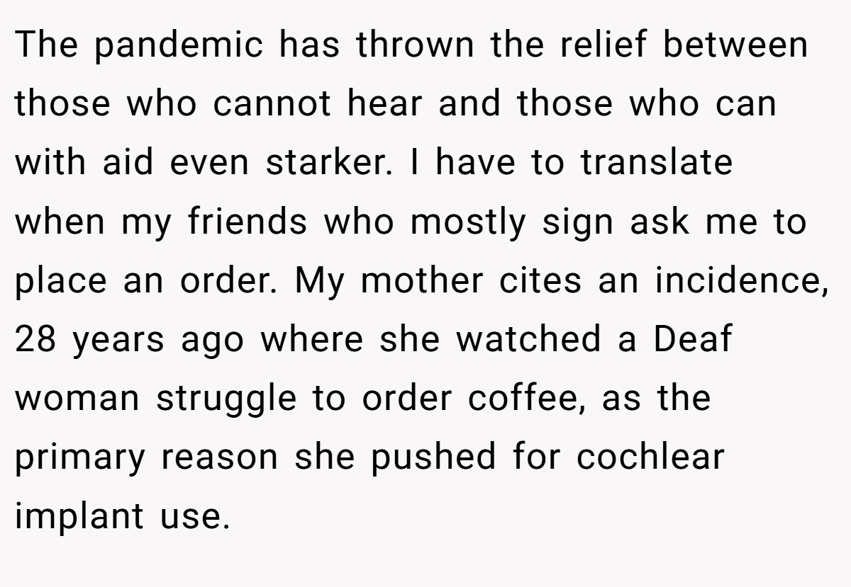 The pandemic has thrown the relief between those who cannot hear and those who can with aid even starker. I have to translate when my friends who mostly sign ask me to place an order. My mother cites an incidence, 28 years ago where she watched a Deaf woman struggle to order coffee, as the primary reason she pushed for cochlear implant use.