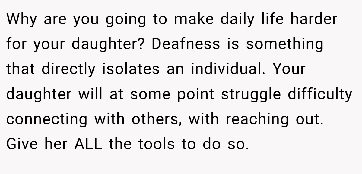 Why are you going to make daily life harder for your daughter? Deafness is something that directly isolates an individual. Your daughter will at some point struggle difficulty connecting with others, with reaching out. Give her ALL the tools to do so.