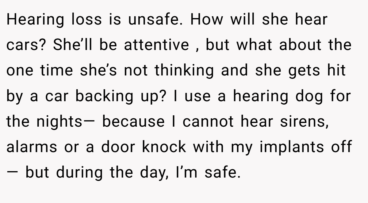 Hearing loss is unsafe. How will she hear cars? She’ll be attentive , but what about the one time she’s not thinking and she gets hit by a car backing up? I use a hearing dog for the nights— because I cannot hear sirens, alarms or a door knock with my implants off— but during the day, I’m safe.