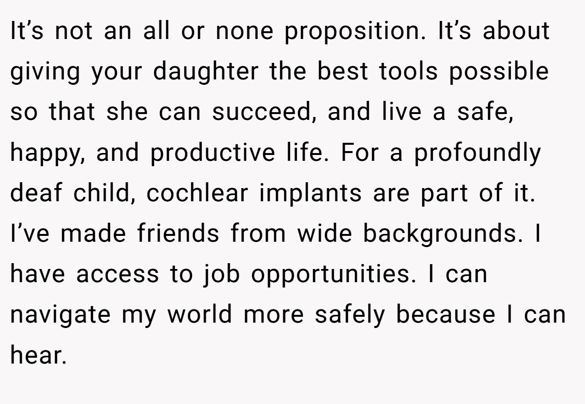 It’s not an all or none proposition. It’s about giving your daughter the best tools possible so that she can succeed, and live a safe, happy, and productive life. For a profoundly deaf child, cochlear implants are part of it. I’ve made friends from wide backgrounds. I have access to job opportunities. I can navigate my world more safely because I can hear.