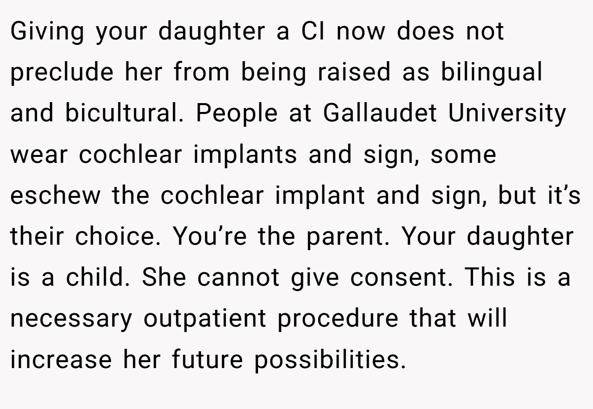 Giving your daughter a CI now does not preclude her from being raised as bilingual and bicultural. People at Gallaudet University wear cochlear implants and sign, some eschew the cochlear implant and sign, but it’s their choice. You’re the parent. Your daughter is a child. She cannot give consent. This is a necessary outpatient procedure that will increase her future possibilities.