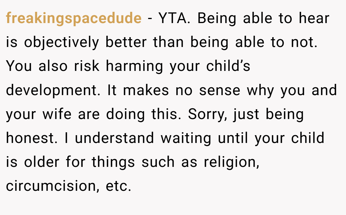 freakingspacedude - YTA. Being able to hear is objectively better than being able to not. You also risk harming your child’s development. It makes no sense why you and your wife are doing this. Sorry, just being honest. I understand waiting until your child is older for things such as religion, circumcision, etc.