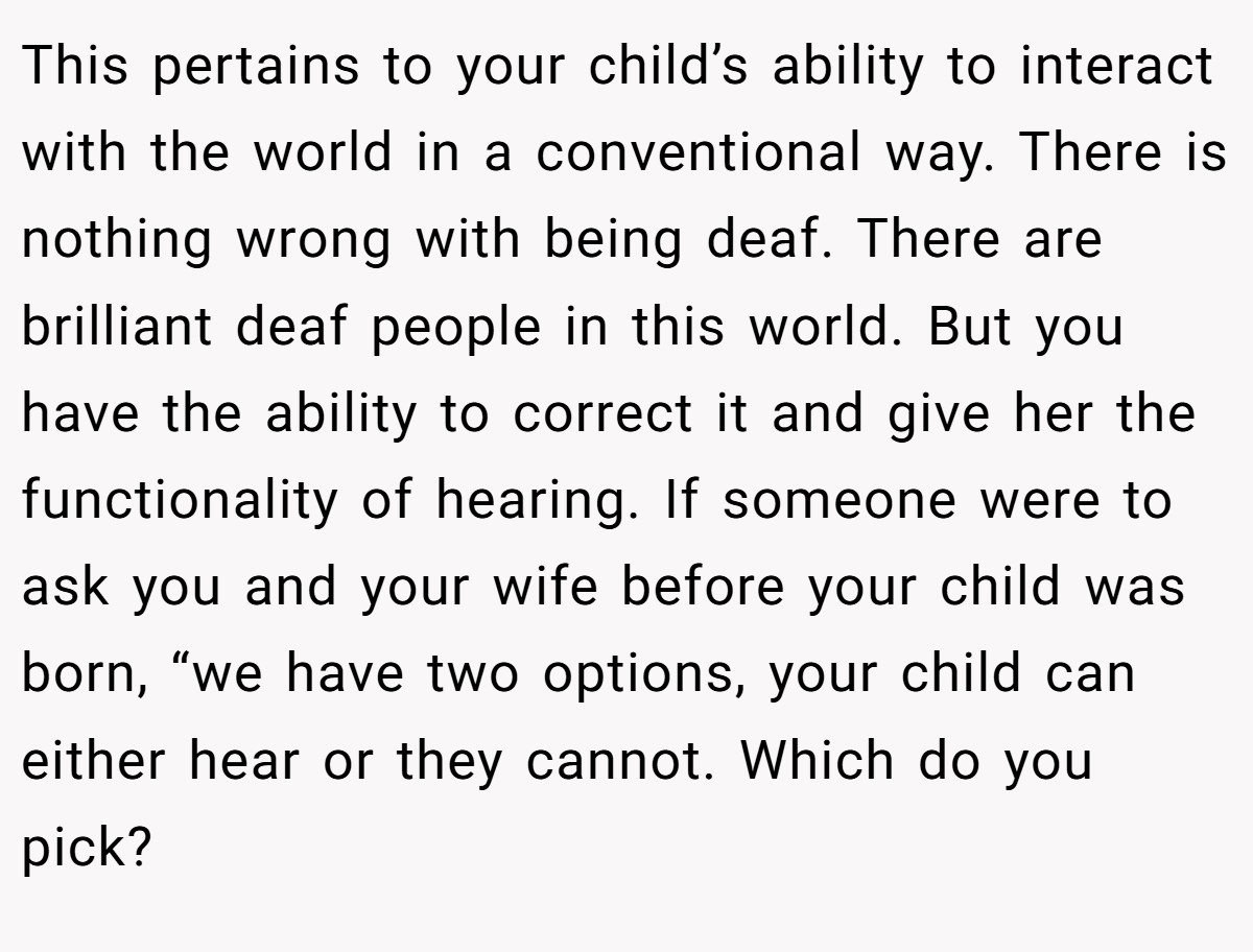 This pertains to your child’s ability to interact with the world in a conventional way. There is nothing wrong with being deaf. There are brilliant deaf people in this world. But you have the ability to correct it and give her the functionality of hearing. If someone were to ask you and your wife before your child was born, “we have two options, your child can either hear or they cannot. Which do you pick?