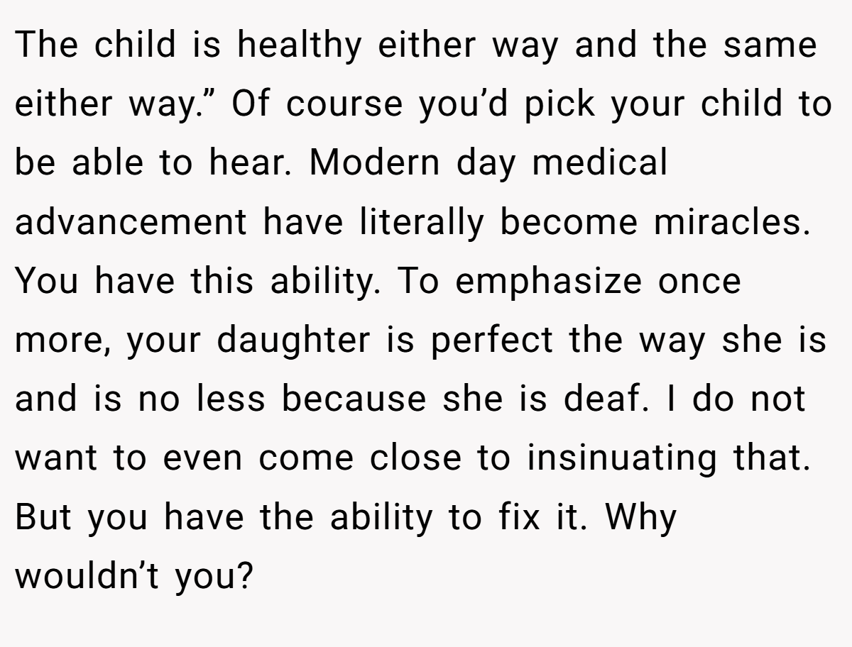 The child is healthy either way and the same either way.” Of course you’d pick your child to be able to hear. Modern day medical advancement have literally become miracles. You have this ability. To emphasize once more, your daughter is perfect the way she is and is no less because she is deaf. I do not want to even come close to insinuating that. But you have the ability to fix it. Why wouldn’t you?